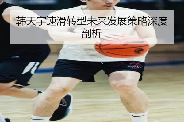 韩天宇速滑转型未来发展策略深度剖析